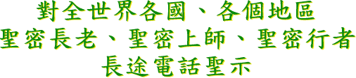 對 全 世 界 各 國 、 各 個 地 區 , 聖 密 長 老 、 聖 密 上 師 、 聖 密 行 者 長 途 電 話 聖 示