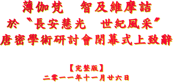 薄 伽 梵 智 及 維 摩 詰
於 〝 長 安 慧 光 世 紀 風 采 〞 唐 密 學 術 研 討 會 閉 幕 式 上 致 辭
【 完 整 版 】
二 零 一 一 年 十 一 月 廿 六 日