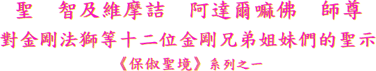聖 智 及 維 摩 詰 阿 達 爾 嘛 佛 師 尊
對 金 剛 法 獅 等 十 二 位 金 剛 兄 弟 姐 妹 們 的 聖 示
《 保 俶 聖 境 》 系 列 之 一
《 西 子 聖 密 語 》